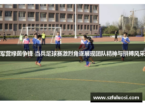 军营绿茵争锋 当兵足球赛激烈角逐展现团队精神与拼搏风采