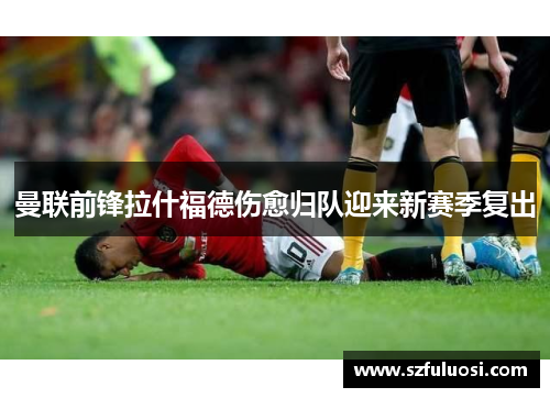 曼联前锋拉什福德伤愈归队迎来新赛季复出